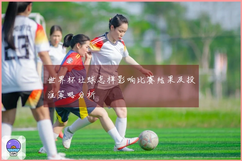 世界杯让球怎样影响比赛结果及投注策略分析