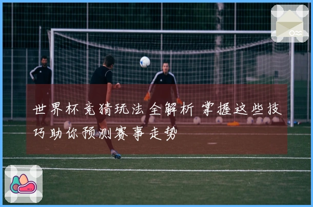 世界杯竞猜玩法全解析 掌握这些技巧助你预测赛事走势