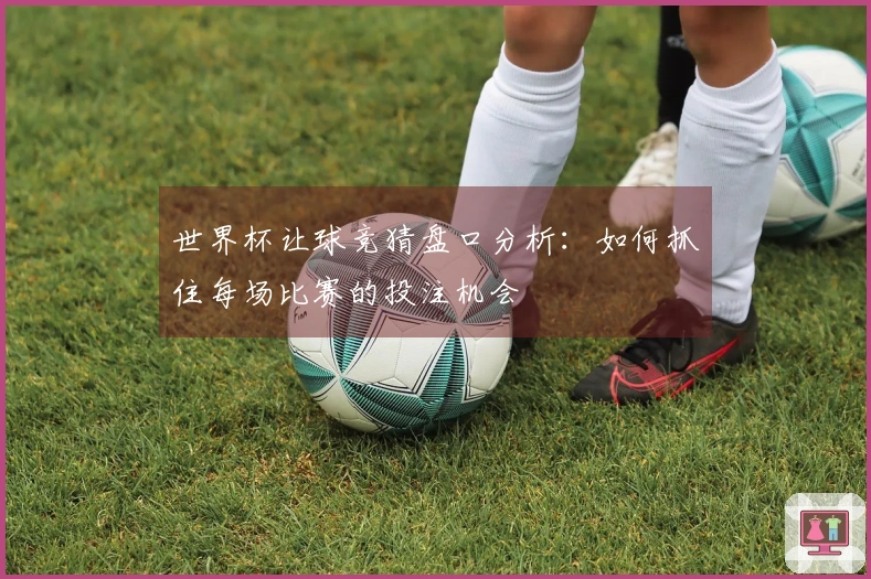 世界杯让球竞猜盘口分析：如何抓住每场比赛的投注机会